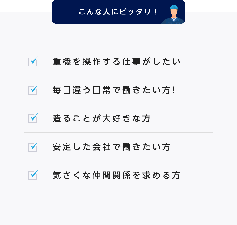 こんな人にピッタリ！ ・重機を操作する仕事がしたい ・毎日違う日常で働きたい方！ ・造ることが大好きな方 ・安定した会社で働きたい方 ・気さくな仲間関係を求める方